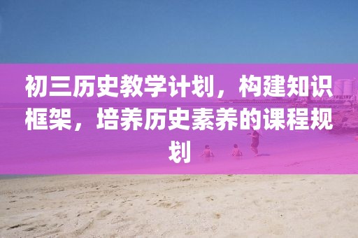 初三历史教学计划，构建知识框架，培养历史素养的课程规划