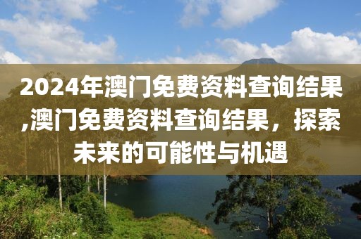 2024年澳门免费资料查询结果,澳门免费资料查询结果，探索未来的可能性与机遇