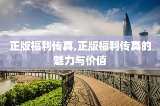 正版福利传真,正版福利传真的魅力与价值