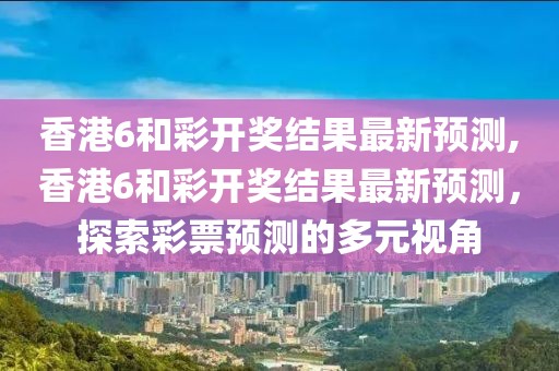 香港6和彩开奖结果最新预测,香港6和彩开奖结果最新预测，探索彩票预测的多元视角