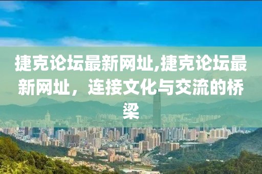 捷克论坛最新网址,捷克论坛最新网址，连接文化与交流的桥梁