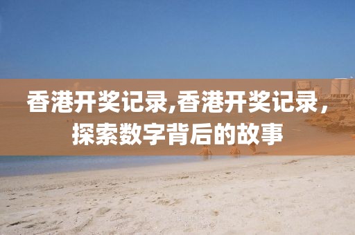 香港开奖记录,香港开奖记录，探索数字背后的故事