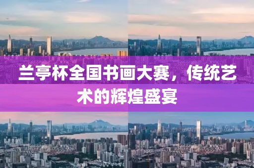 兰亭杯全国书画大赛，传统艺术的辉煌盛宴