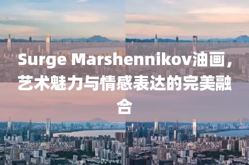 Surge Marshennikov油画，艺术魅力与情感表达的完美融合