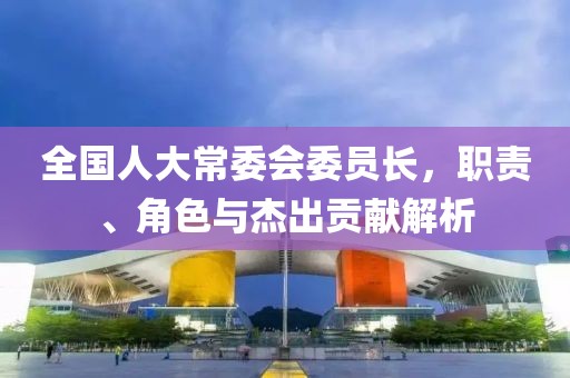 全国人大常委会委员长，职责、角色与杰出贡献解析