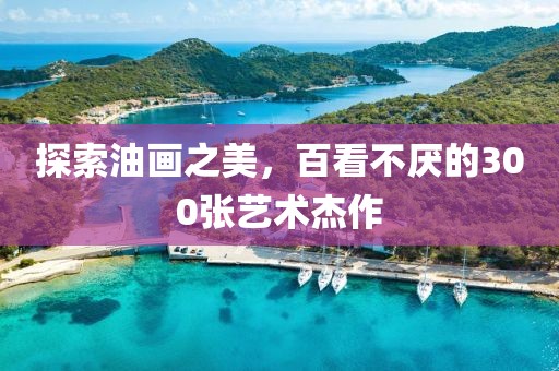 探索油画之美，百看不厌的300张艺术杰作