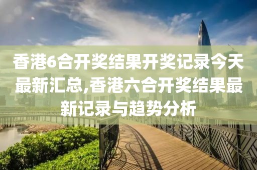 香港6合开奖结果开奖记录今天最新汇总,香港六合开奖结果最新记录与趋势分析