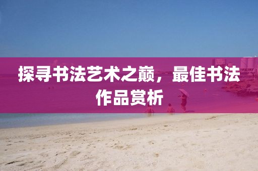 探寻书法艺术之巅，最佳书法作品赏析