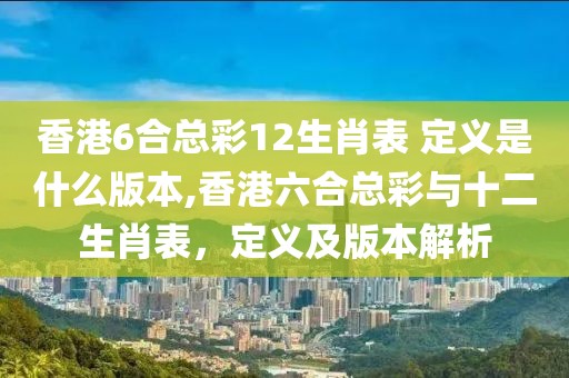 香港6合总彩12生肖表 定义是什么版本,香港六合总彩与十二生肖表，定义及版本解析