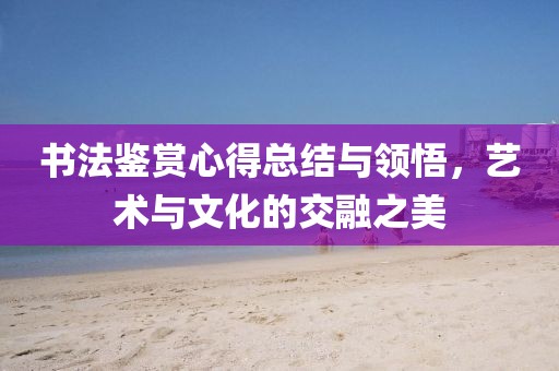 书法鉴赏心得总结与领悟，艺术与文化的交融之美