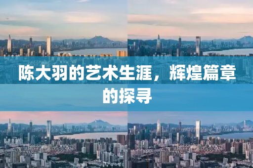 陈大羽的艺术生涯，辉煌篇章的探寻