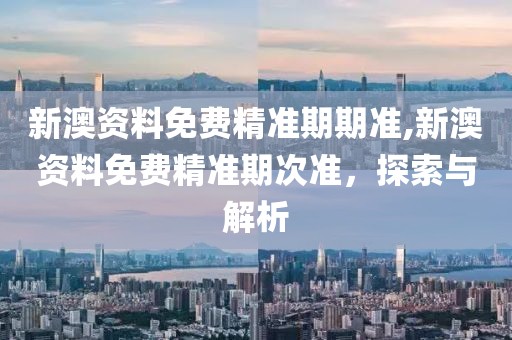 新澳资料免费精准期期准,新澳资料免费精准期次准，探索与解析