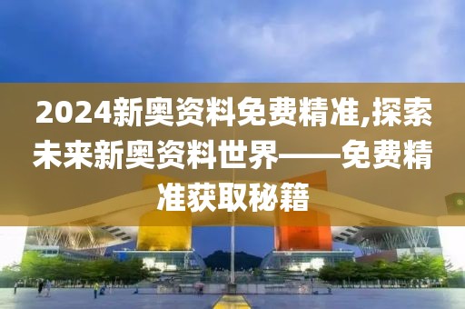 2024新奥资料免费精准,探索未来新奥资料世界——免费精准获取秘籍