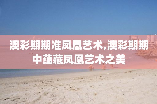 澳彩期期准凤凰艺术,澳彩期期中蕴藏凤凰艺术之美