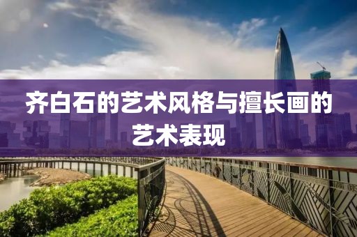 齐白石的艺术风格与擅长画的艺术表现