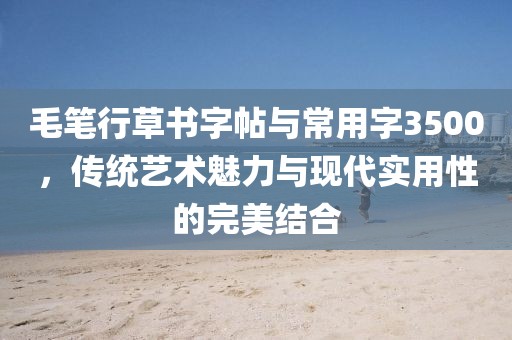 毛笔行草书字帖与常用字3500，传统艺术魅力与现代实用性的完美结合