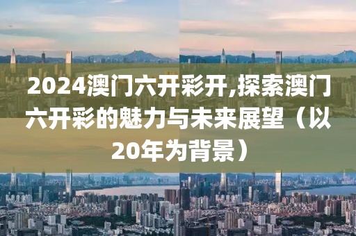 2024澳门六开彩开,探索澳门六开彩的魅力与未来展望（以20年为背景）