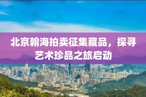 北京翰海拍卖征集藏品，探寻艺术珍品之旅启动