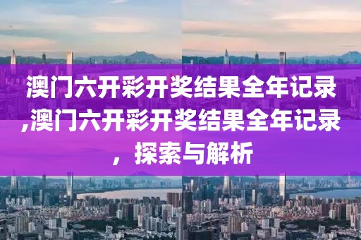 澳门六开彩开奖结果全年记录,澳门六开彩开奖结果全年记录，探索与解析