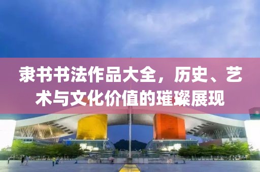 隶书书法作品大全，历史、艺术与文化价值的璀璨展现