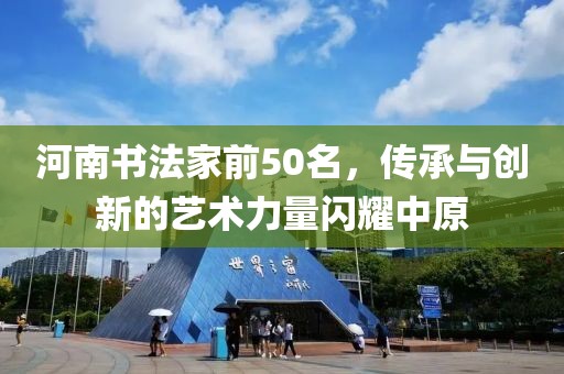 河南书法家前50名，传承与创新的艺术力量闪耀中原