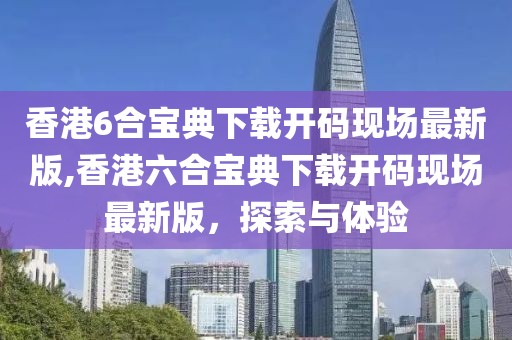 香港6合宝典下载开码现场最新版,香港六合宝典下载开码现场最新版，探索与体验