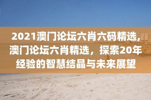 2021澳门论坛六肖六码精选,澳门论坛六肖精选，探索20年经验的智慧结晶与未来展望