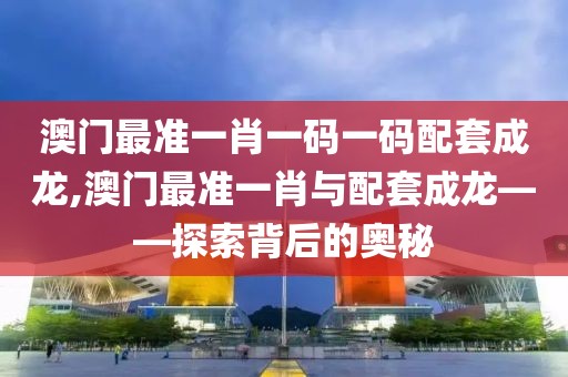 澳门最准一肖一码一码配套成龙,澳门最准一肖与配套成龙——探索背后的奥秘