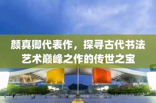 颜真卿代表作，探寻古代书法艺术巅峰之作的传世之宝