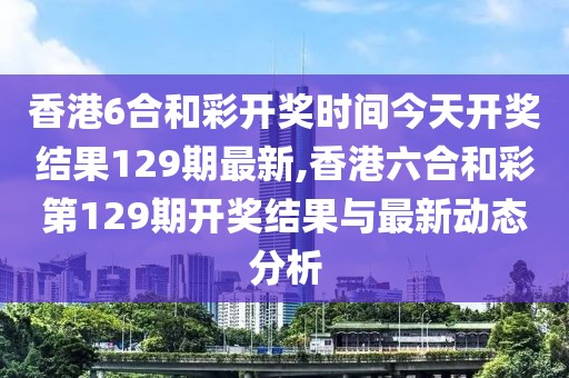 香港6合和彩开奖时间今天开奖结果129期最新,香港六合和彩第129期开奖结果与最新动态分析