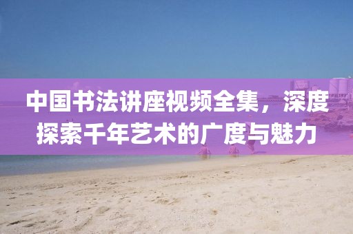中国书法讲座视频全集，深度探索千年艺术的广度与魅力