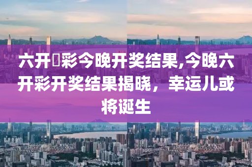 六开釆彩今晚开奖结果,今晚六开彩开奖结果揭晓，幸运儿或将诞生
