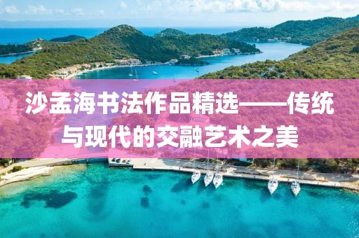 沙孟海书法作品精选——传统与现代的交融艺术之美