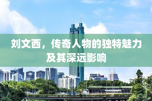 刘文西，传奇人物的独特魅力及其深远影响