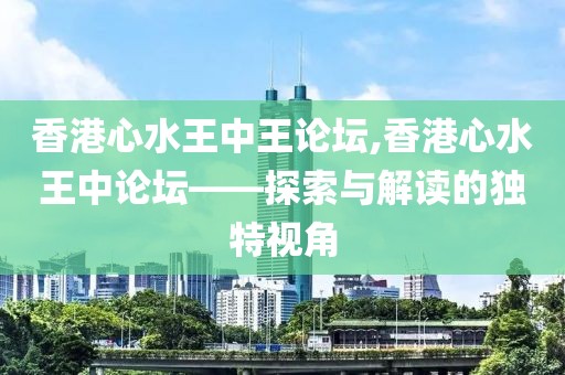 香港心水王中王论坛,香港心水王中论坛——探索与解读的独特视角