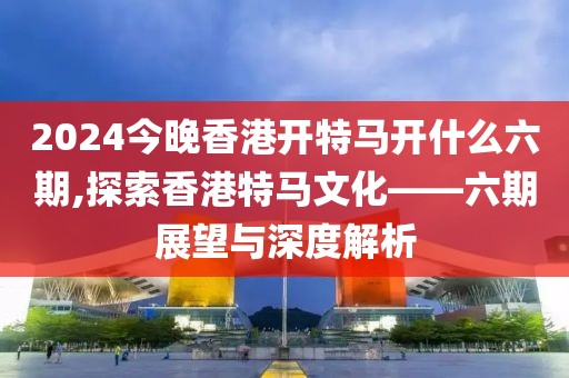 2024今晚香港开特马开什么六期,探索香港特马文化——六期展望与深度解析