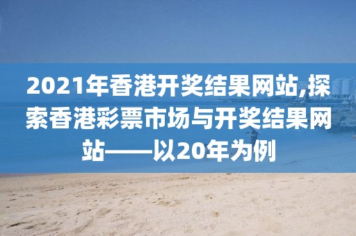 2021年香港开奖结果网站,探索香港彩票市场与开奖结果网站——以20年为例