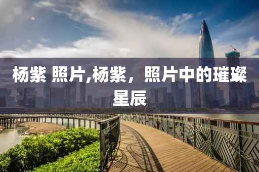 杨紫 照片,杨紫，照片中的璀璨星辰