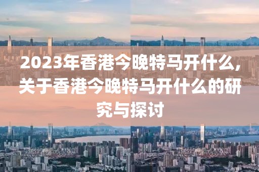 2023年香港今晚特马开什么,关于香港今晚特马开什么的研究与探讨