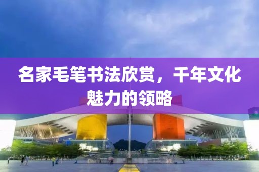 名家毛笔书法欣赏，千年文化魅力的领略