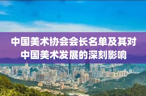 中国美术协会会长名单及其对中国美术发展的深刻影响