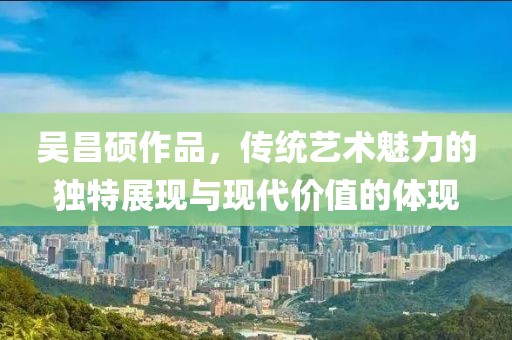吴昌硕作品，传统艺术魅力的独特展现与现代价值的体现