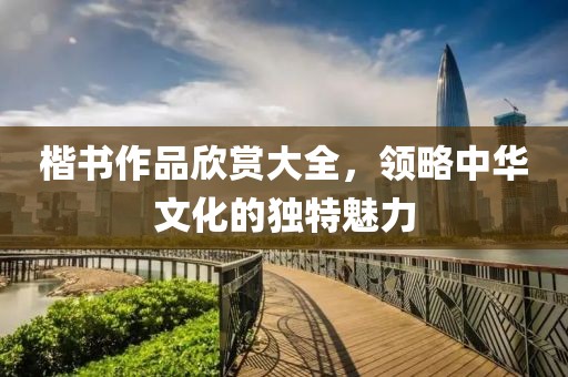 楷书作品欣赏大全，领略中华文化的独特魅力