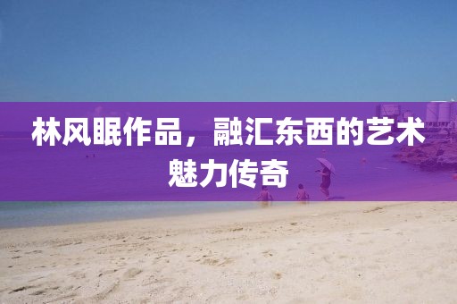林风眠作品，融汇东西的艺术魅力传奇