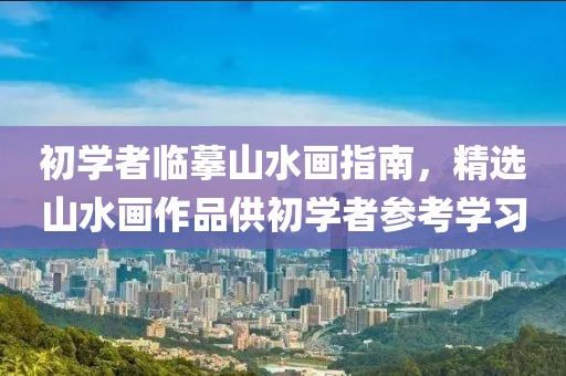 初学者临摹山水画指南，精选山水画作品供初学者参考学习