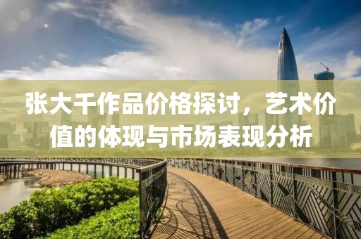 张大千作品价格探讨，艺术价值的体现与市场表现分析