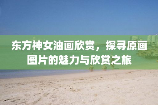 东方神女油画欣赏，探寻原画图片的魅力与欣赏之旅