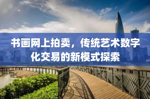 书画网上拍卖，传统艺术数字化交易的新模式探索