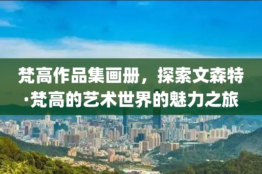 梵高作品集画册，探索文森特·梵高的艺术世界的魅力之旅