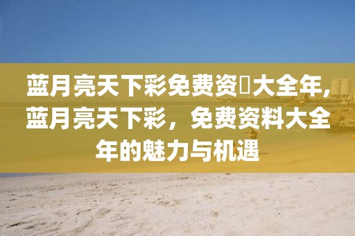 蓝月亮天下彩免费资枓大全年,蓝月亮天下彩，免费资料大全年的魅力与机遇